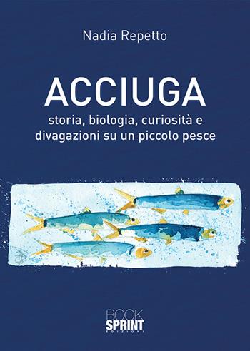 Acciuga. Storia, biologia, curiosità e divagazioni su un piccolo pesce - Nadia Repetto - Libro Booksprint 2018 | Libraccio.it
