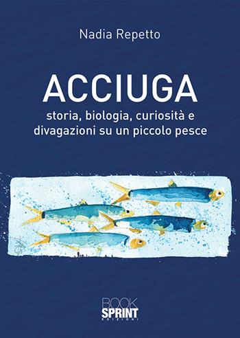 Acciuga. Storia, biologia, curiosità e divagazioni su un piccolo pesce - Nadia Repetto - Libro BooksprintEdizioni 2018 | Libraccio.it