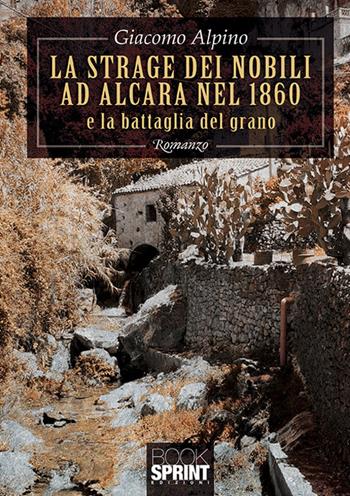 La strage dei nobili ad Alcara nel 1860 e la battaglia del grano - Giacomo Alpino - Libro BooksprintEdizioni 2019 | Libraccio.it