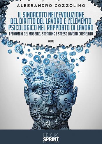 Il sindacato nell’evoluzione del diritto del lavoro e l’elemento psicologico nel rapporto di lavoro. I fenomeni del mobbing, straining e stress lavoro correlato - Alessandro Cozzolino - Libro BooksprintEdizioni 2019 | Libraccio.it