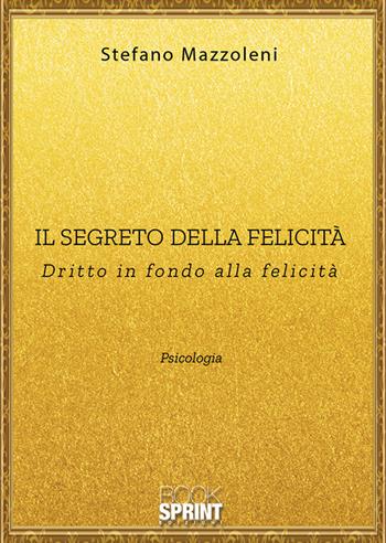 Il segreto della felicità. Dritto in fondo alla felicità - Stefano Mazzoleni - Libro BooksprintEdizioni 2019 | Libraccio.it