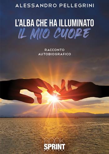 L'alba che ha illuminato il mio cuore - Alessandro Pellegrini - Libro BooksprintEdizioni 2021 | Libraccio.it