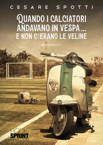 Quando i calciatori andavano in vespa… e non c’erano le veline - Cesare Spotti - Libro BooksprintEdizioni 2021 | Libraccio.it