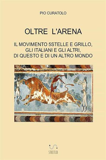 Oltre l'arena. Il Movimento 5 stelle e Grillo, gli italiani e gli altri, di questo e di un altro mondo - Pio Curatolo - Libro StreetLib 2018 | Libraccio.it