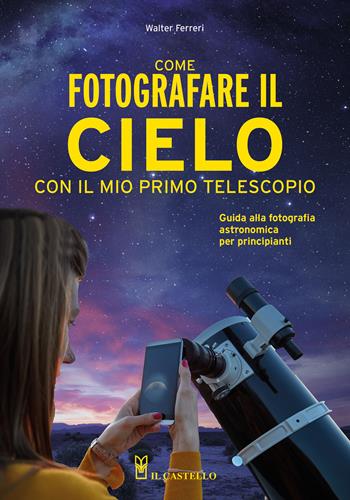 Come fotografare il cielo con il mio primo telescopio. Guida alla fotografia astronomica per principianti - Walter Ferreri - Libro Il Castello 2022, Astronomia e fotografia | Libraccio.it