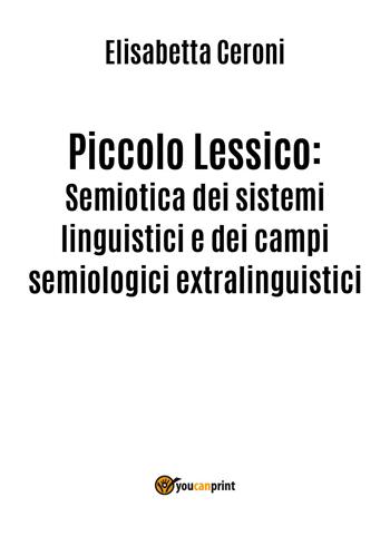 Piccolo lessico. Semiotica dei sistemi linguistici e dei campi semiologici extralinguistici - Elisabetta Ceroni - Libro Youcanprint 2018 | Libraccio.it
