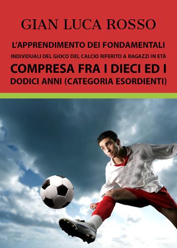 L' apprendimento dei fondamentali individuali del gioco del calcio riferito a ragazzi in età compresa fra i dieci ed i dodici anni (Categoria Esordienti) - Gian Luca Rosso - Libro Youcanprint 2018 | Libraccio.it