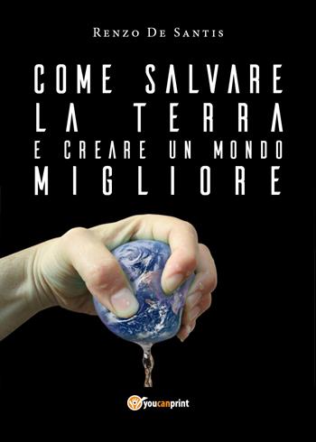 Come salvare la terra e creare un mondo migliore - Renzo De Santis - Libro Youcanprint 2018 | Libraccio.it