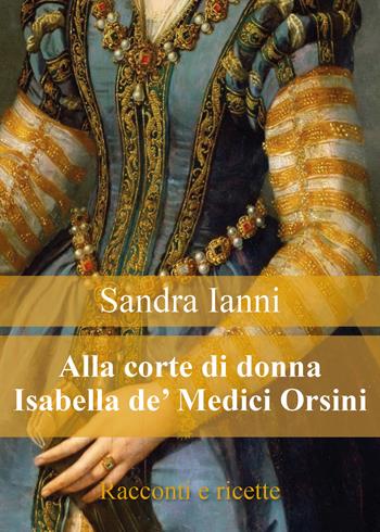 Alla corte di donna Isabella de' Medici Orsini. Racconti e ricette - Sandra Ianni - Libro Youcanprint 2018 | Libraccio.it