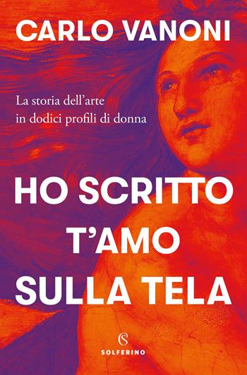 Ho scritto t'amo sulla tela. La storia dell'arte in dodici profili di donna - Carlo Vanoni - Libro Solferino 2020 | Libraccio.it