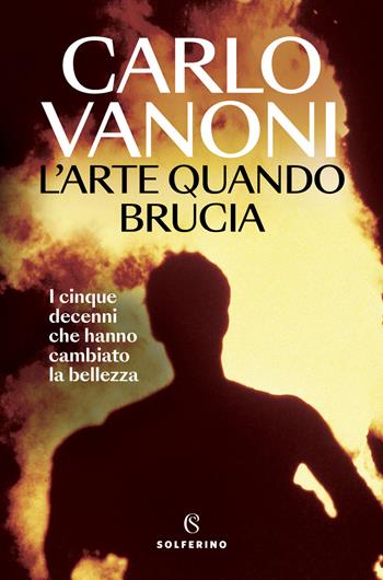 L'arte quando brucia. I cinque decenni che hanno cambiato la bellezza - Carlo Vanoni - Libro Solferino 2024, Saggi | Libraccio.it