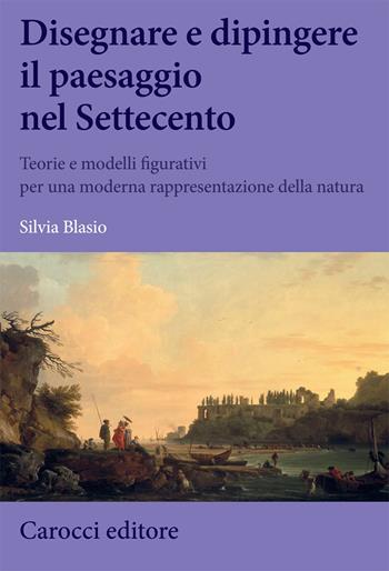 Disegnare e dipingere il paesaggio nel Settecento. Teorie e modelli figurativi per una moderna rappresentazione della natura - Silvia Blasio - Libro Carocci 2020, Biblioteca di testi e studi | Libraccio.it