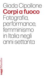 Corpi a fuoco. Fotografia, performance, femminismo in Italia negli anni settanta