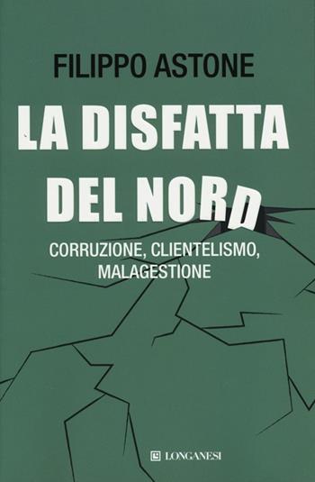 La disfatta del Nord. Corruzione, clientelismo, malagestione - Filippo Astone - Libro Longanesi 2013, Le spade | Libraccio.it