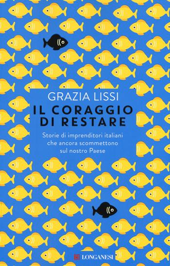 Il coraggio di restare. Storie di imprenditori italiani che ancora scommettono sul nostro Paese - Grazia Lissi - Libro Longanesi 2015, Le spade | Libraccio.it