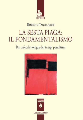 La sesta piaga: il fondamentalismo. Per un'ecclesiologia dei tempi penultimi - Roberto Tagliaferri - Libro Cittadella 2018, Leitourgia. Sezione antropologica | Libraccio.it