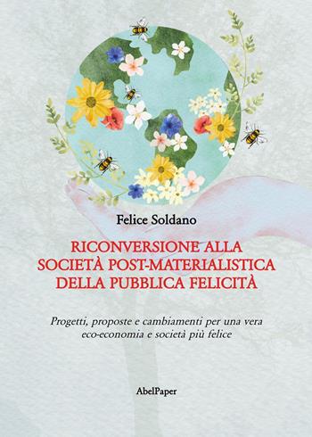 Riconversione alla società post-materialistica della pubblica felicità. Progetti, proposte e cambiamenti per una vera eco-economia e società più felice - Felice Soldano - Libro AbelPaper 2024 | Libraccio.it