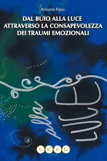 Dal buio alla luce attraverso la consapevolezza dei traumi emozionali. Come riconoscere e dare valore alle tue parti nascoste - Antonio Pipio - Libro Lead Edizioni 2023 | Libraccio.it