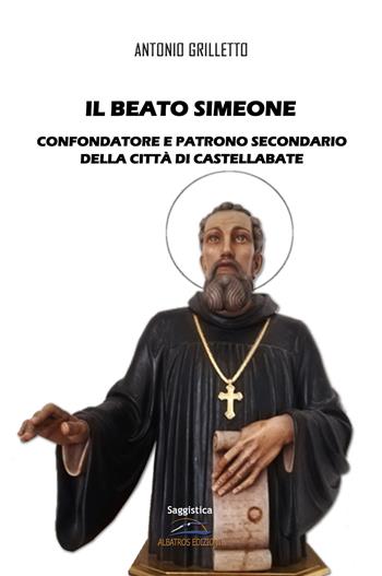 Il Beato Simeone. Confondatore e Patrono Secondario della città di Castellabate - Antonio Grilletto - Libro Albatros (Scafati) 2021 | Libraccio.it