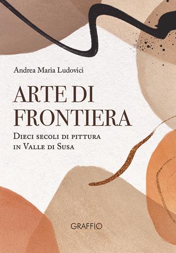 Arte di frontiera. Dieci secoli di pittura in Valle di Susa - Andrea Maria Ludovici - Libro Edizioni del Graffio 2023 | Libraccio.it