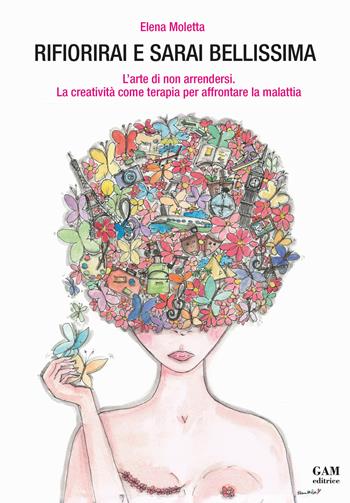 Rifiorirai e sarai bellissima. L'arte di non arrendersi. La creatività come terapia per affrontare la malattia - Elena Moletta - Libro Gam Editrice 2020 | Libraccio.it