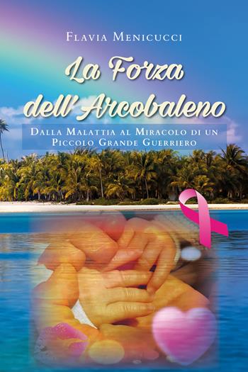 La forza dell'arcobaleno. Dalla malattia al miracolo di un piccolo grande guerriero - Flavia Menicucci - Libro Youcanprint 2020 | Libraccio.it