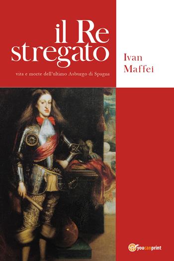Il re stregato. Vita e morte dell'ultimo Asburgo di Spagna - Ivan Maffei - Libro Youcanprint 2020 | Libraccio.it