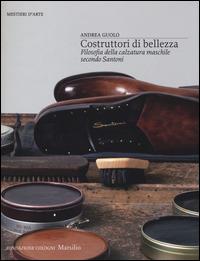 Costruttori di bellezza. Filosofia della calzatura maschile secondo Santoni. Ediz. illustrata - Andrea Guolo - Libro Marsilio 2014, Mestieri d'arte. Fondazione Cologni | Libraccio.it