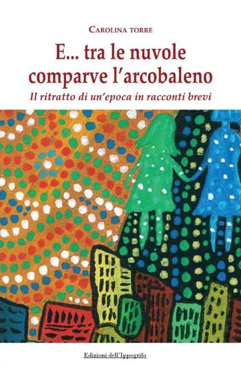 E... tra le nuvole comparve l'arcobaleno. Il ritratto di un'epoca in racconti brevi - Carolina Torre - Libro Edizioni dell'Ippogrifo 2024, I narratori | Libraccio.it