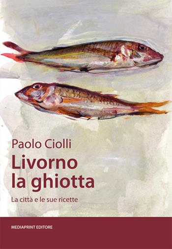 Livorno la ghiotta. La città e le sue ricette - Paolo Ciolli - Libro Media Print Editore 2020 | Libraccio.it