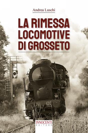La rimessa locomotive di Grosseto - Andrea Luschi - Libro Innocenti Editore 2022 | Libraccio.it