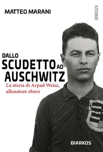 Dallo scudetto ad Auschwitz. La storia di Arpad Weisz, allenatore ebreo - Matteo Marani - Libro DIARKOS 2019, Storie | Libraccio.it