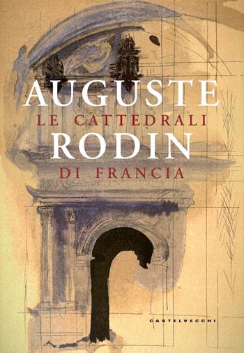 Le cattedrali di Francia. Ediz. illustrata - Auguste Rodin - Libro Castelvecchi 2017 | Libraccio.it