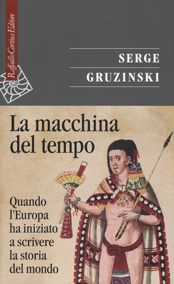 La macchina del tempo. Quando l'Europa ha iniziato a scrivere la storia del Mondo - Serge Gruzinski - Libro Raffaello Cortina Editore 2018, Saggi | Libraccio.it