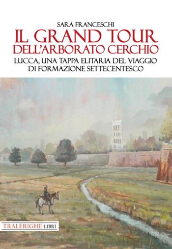 Il Grand Tour dell’arborato cerchio. Lucca, una tappa elitaria del viaggio di formazione settecentesco - Sara Franceschi - Libro Tra le righe libri 2021 | Libraccio.it