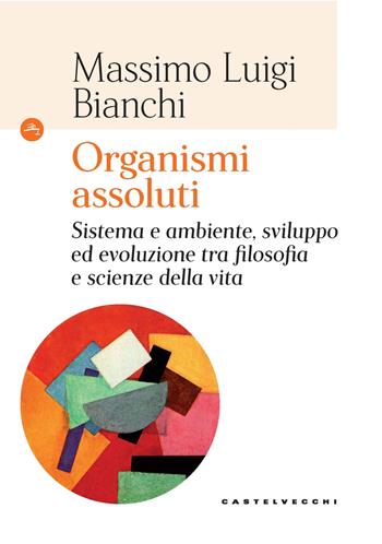 Organismi assoluti. Sistema e ambiente, sviluppo ed evoluzione tra filosofia e scienze della vita - Massimo Luigi Bianchi - Libro Castelvecchi 2021, Le Navi | Libraccio.it