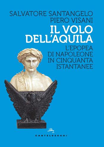 Il volo dell'aquila. L’epopea di Napoleone in cinquanta istantanee - Salvatore Santangelo, Piero Visani - Libro Castelvecchi 2021, Storie | Libraccio.it