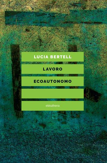 Lavoro ecoautonomo. Dalla sostenibilità del lavoro alla praticabilità della vita - Lucia Bertell - Libro Elèuthera 2018 | Libraccio.it