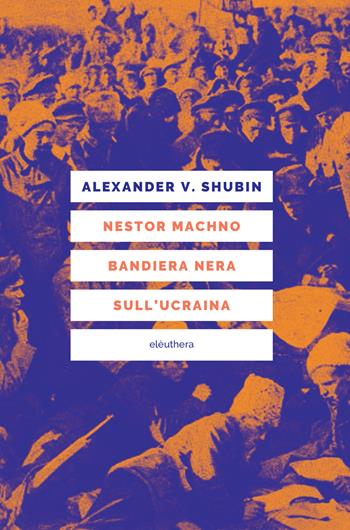 Nestor Machno. Bandiera nera sull'Ucraina - Alexander Vladlenovic Shubin - Libro Elèuthera 2022 | Libraccio.it