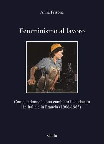 Femminismo al lavoro. Come le donne hanno cambiato il sindacato in Italia e in Francia (1968-1983) - Anna Frisone - Libro Viella 2020, I libri di Viella | Libraccio.it