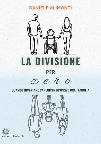 La divisione per zero. Quando diventare caregiver riscrive una famiglia - Daniele Alimonti - Libro Astro Edizioni 2026, Storie di vita | Libraccio.it