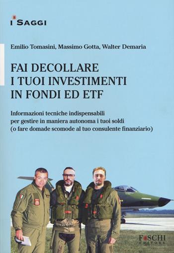 Fai decollare i tuoi investimenti in fondi ed ETF. Informazioni tecniche indispensabili per gestire in maniera autonoma i tuoi soldi (o fare domande scomode al tuo consulente finanziario) - Emilio Tomasini, Massimo Gotta, Walter Demaria - Libro Foschi (Santarcangelo) 2019, I saggi | Libraccio.it