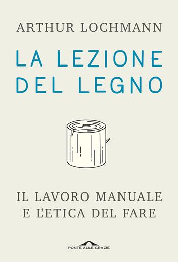 La lezione del legno. Il lavoro manuale e l'etica del fare - Arthur Lochmann - Libro Ponte alle Grazie 2020, Saggi | Libraccio.it