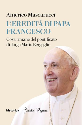 L'eredità di Papa Francesco. Cosa rimane del pontificato di Jorge Mario Bergoglio - Americo Mascarucci - Libro Historica Edizioni 2025 | Libraccio.it