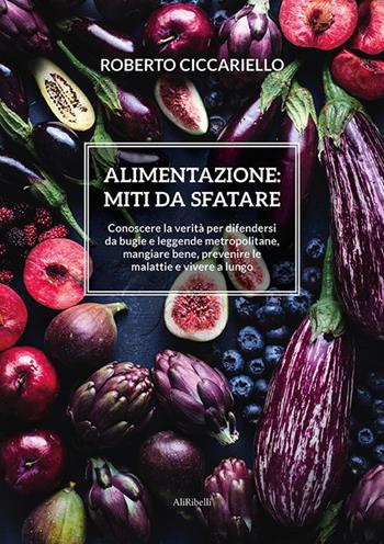 Alimentazione: miti da sfatare. Conoscere la verità per difendersi da bugie e leggende metropolitane, mangiare bene, prevenire le malattie e vivere a lungo - Roberto Ciccariello - Libro Ali Ribelli Edizioni 2021 | Libraccio.it