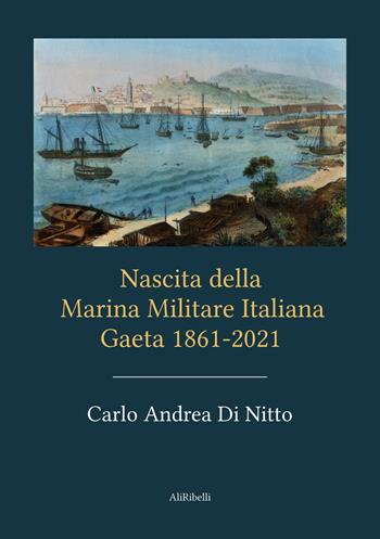 Nascita della Marina Militare Italiana. Gaeta 1861-2021 - Carlo Andrea Di Nitto - Libro Ali Ribelli Edizioni 2021 | Libraccio.it