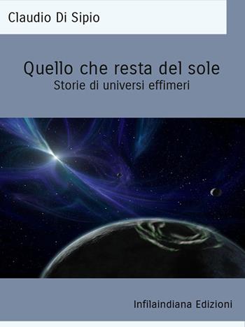 Quello che resta del sole. Storie di universi effimeri. Ediz. integrale - Claudio Di Sipio - Libro Infilaindiana Edizioni 2023 | Libraccio.it