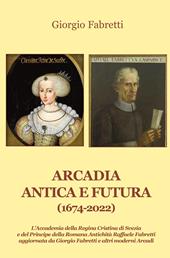 Arcadia antica e futura (1674-2022). L'Accademia della Regina Cristina di Svezia e del Principe della Romana Antichità Raffaele Fabretti aggiornata da Giorgio Fabretti e altri moderni Arcadi