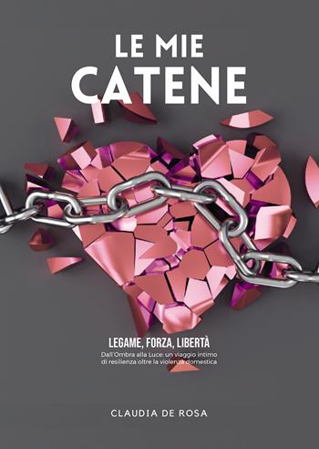 Le mie catene. Legame, forza, libertà. Dall'ombra alla luce: un viaggio intimo di resilienza oltre la violenza domestica - Claudia De Rosa - Libro Passione Scrittore selfpublishing 2023 | Libraccio.it