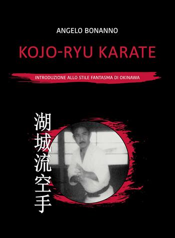 Kojo-ryu Karate. Introduzione allo stile fantasma di Okinawa - Angelo Bonanno - Libro Passione Scrittore selfpublishing 2021 | Libraccio.it